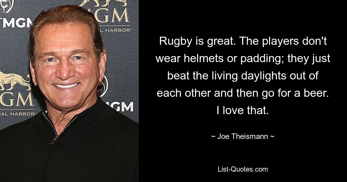 Rugby is great. The players don't wear helmets or padding; they just beat the living daylights out of each other and then go for a beer. I love that. — © Joe Theismann