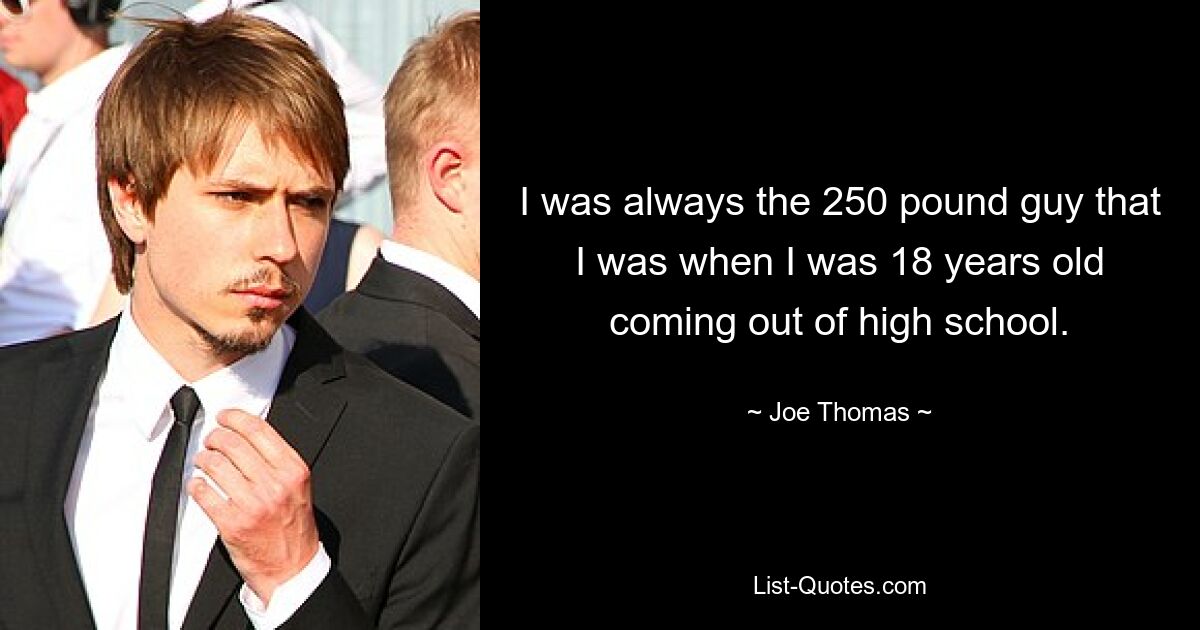 I was always the 250 pound guy that I was when I was 18 years old coming out of high school. — © Joe Thomas