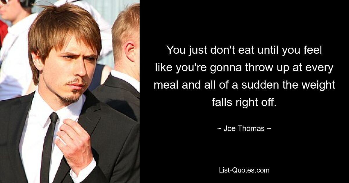 You just don't eat until you feel like you're gonna throw up at every meal and all of a sudden the weight falls right off. — © Joe Thomas