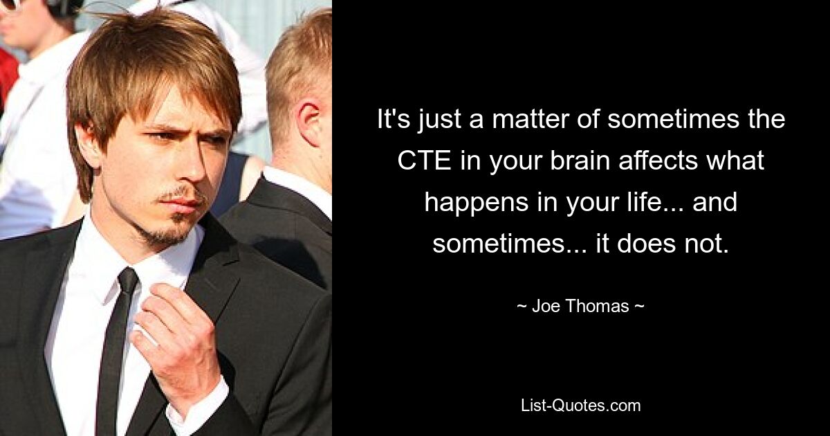 It's just a matter of sometimes the CTE in your brain affects what happens in your life... and sometimes... it does not. — © Joe Thomas