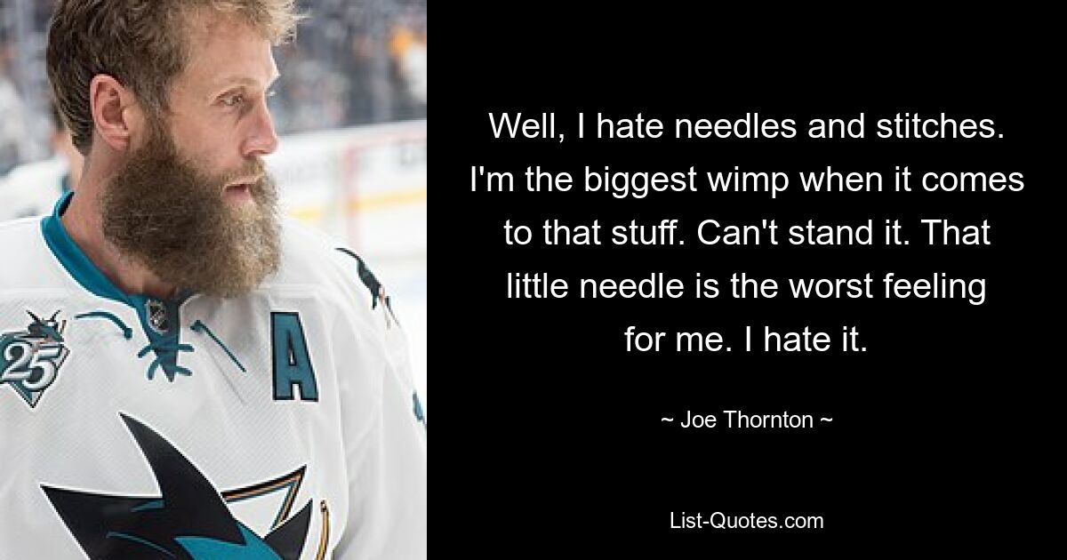 Well, I hate needles and stitches. I'm the biggest wimp when it comes to that stuff. Can't stand it. That little needle is the worst feeling for me. I hate it. — © Joe Thornton