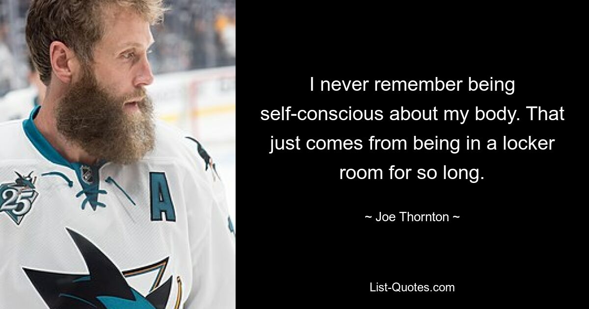 I never remember being self-conscious about my body. That just comes from being in a locker room for so long. — © Joe Thornton