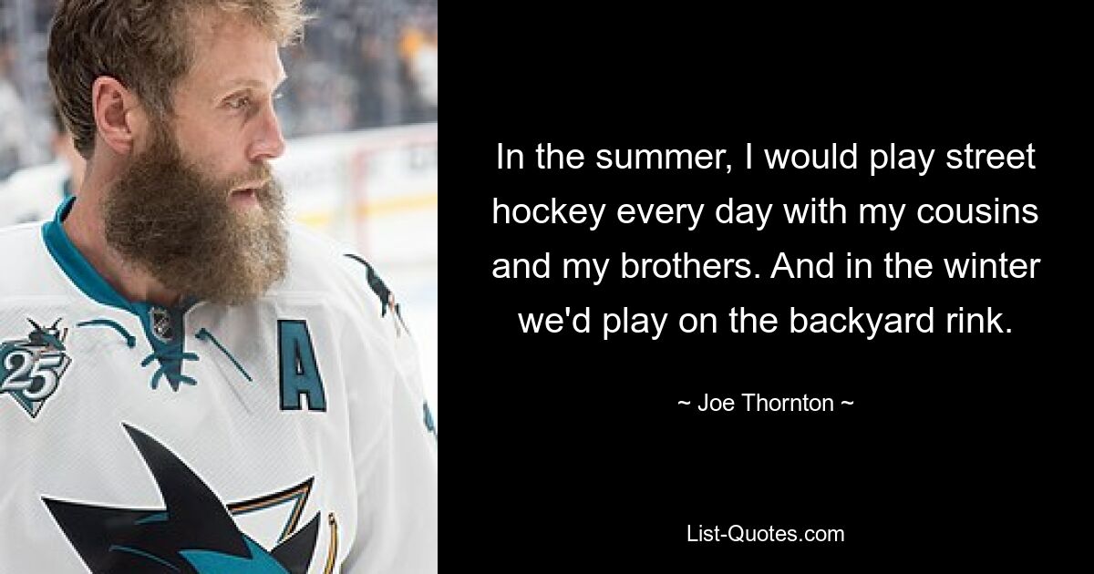 In the summer, I would play street hockey every day with my cousins and my brothers. And in the winter we'd play on the backyard rink. — © Joe Thornton