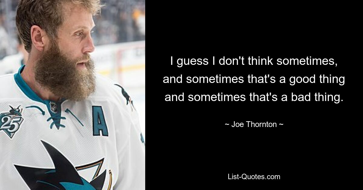 I guess I don't think sometimes, and sometimes that's a good thing and sometimes that's a bad thing. — © Joe Thornton