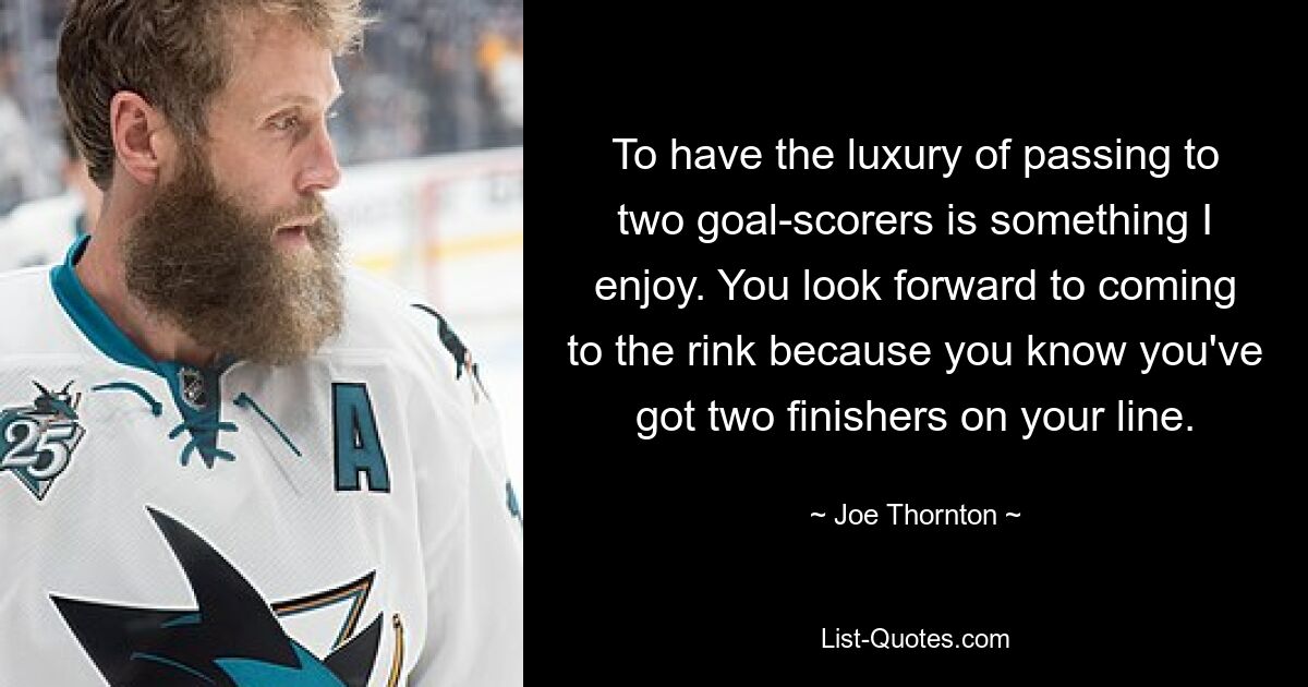 To have the luxury of passing to two goal-scorers is something I enjoy. You look forward to coming to the rink because you know you've got two finishers on your line. — © Joe Thornton