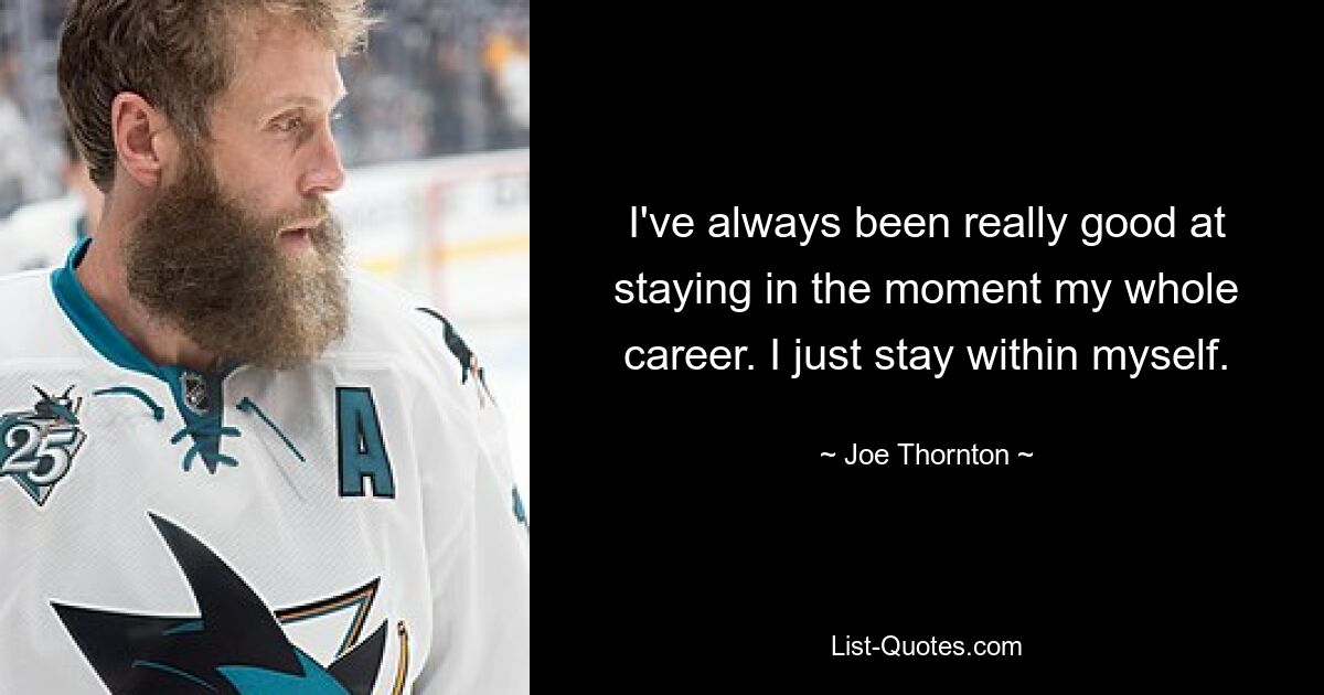 I've always been really good at staying in the moment my whole career. I just stay within myself. — © Joe Thornton