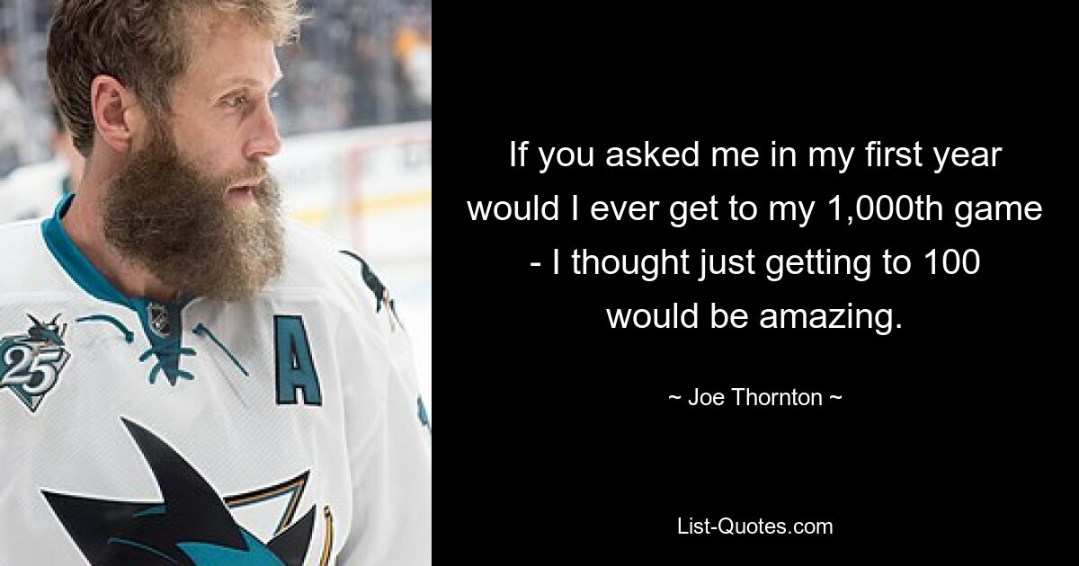 If you asked me in my first year would I ever get to my 1,000th game - I thought just getting to 100 would be amazing. — © Joe Thornton