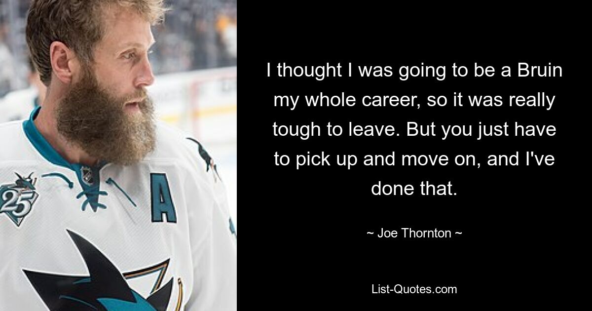 I thought I was going to be a Bruin my whole career, so it was really tough to leave. But you just have to pick up and move on, and I've done that. — © Joe Thornton