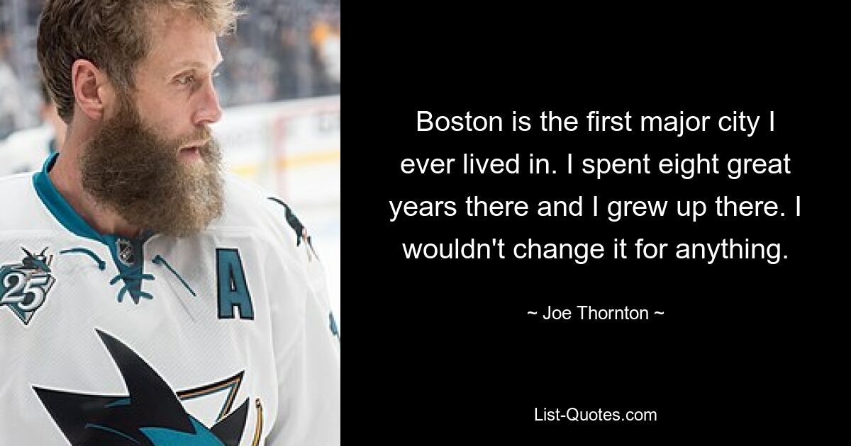 Boston is the first major city I ever lived in. I spent eight great years there and I grew up there. I wouldn't change it for anything. — © Joe Thornton