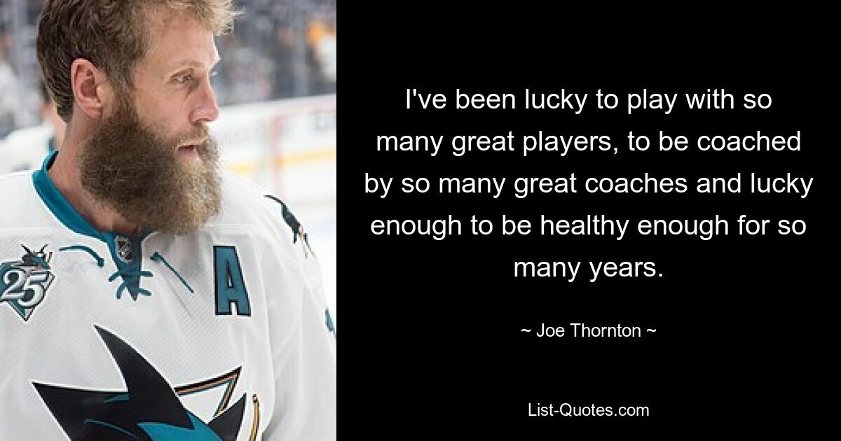 I've been lucky to play with so many great players, to be coached by so many great coaches and lucky enough to be healthy enough for so many years. — © Joe Thornton