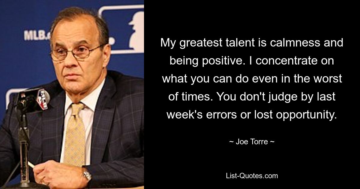 My greatest talent is calmness and being positive. I concentrate on what you can do even in the worst of times. You don't judge by last week's errors or lost opportunity. — © Joe Torre