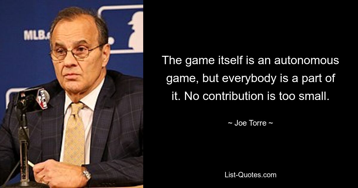 The game itself is an autonomous game, but everybody is a part of it. No contribution is too small. — © Joe Torre