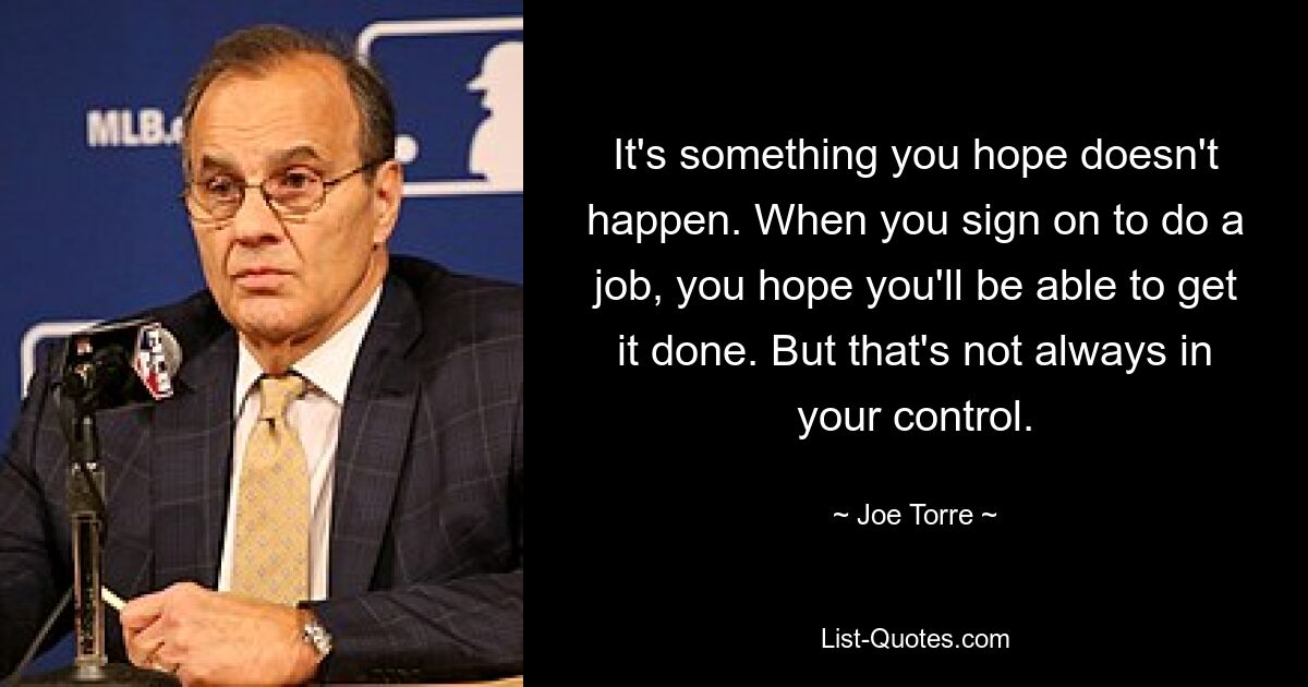 It's something you hope doesn't happen. When you sign on to do a job, you hope you'll be able to get it done. But that's not always in your control. — © Joe Torre