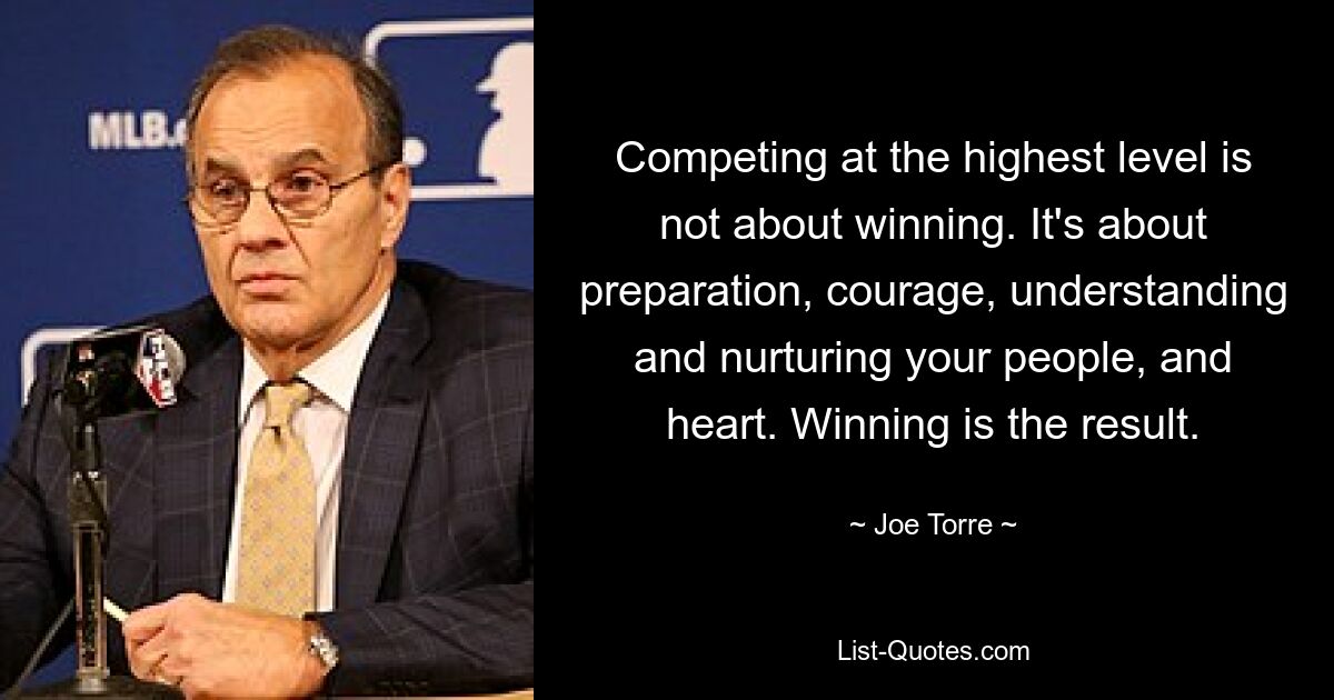 Competing at the highest level is not about winning. It's about preparation, courage, understanding and nurturing your people, and heart. Winning is the result. — © Joe Torre