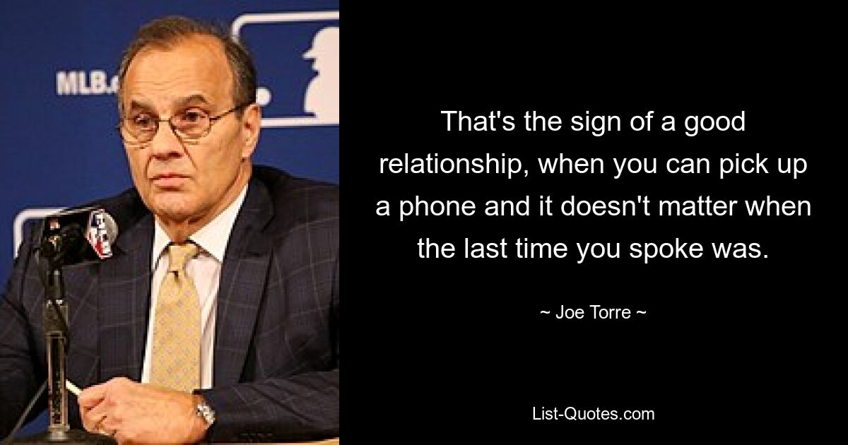 That's the sign of a good relationship, when you can pick up a phone and it doesn't matter when the last time you spoke was. — © Joe Torre