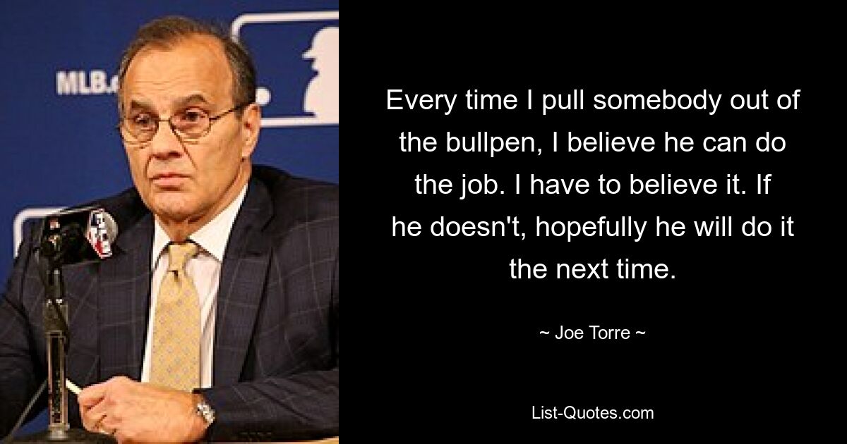 Jedes Mal, wenn ich jemanden aus dem Bullpen ziehe, glaube ich, dass er den Job machen kann. Ich muss es glauben. Wenn nicht, wird er es hoffentlich beim nächsten Mal tun. — © Joe Torre