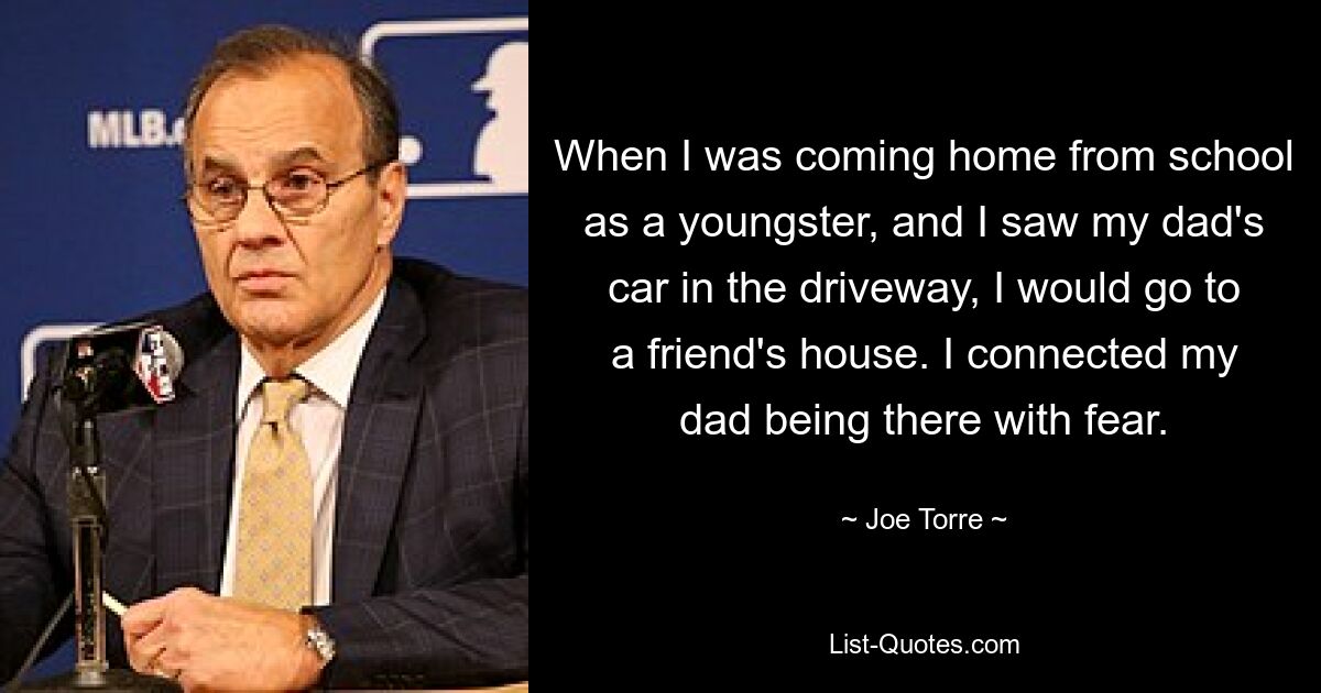 When I was coming home from school as a youngster, and I saw my dad's car in the driveway, I would go to a friend's house. I connected my dad being there with fear. — © Joe Torre