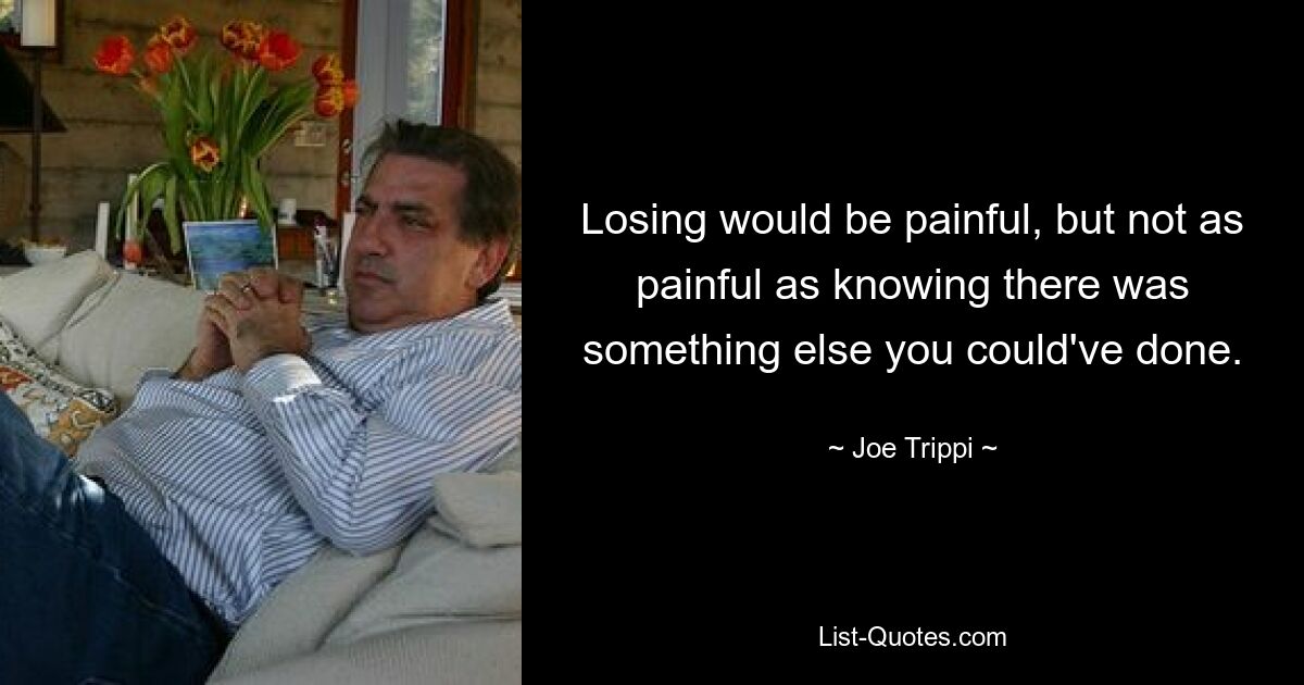 Losing would be painful, but not as painful as knowing there was something else you could've done. — © Joe Trippi