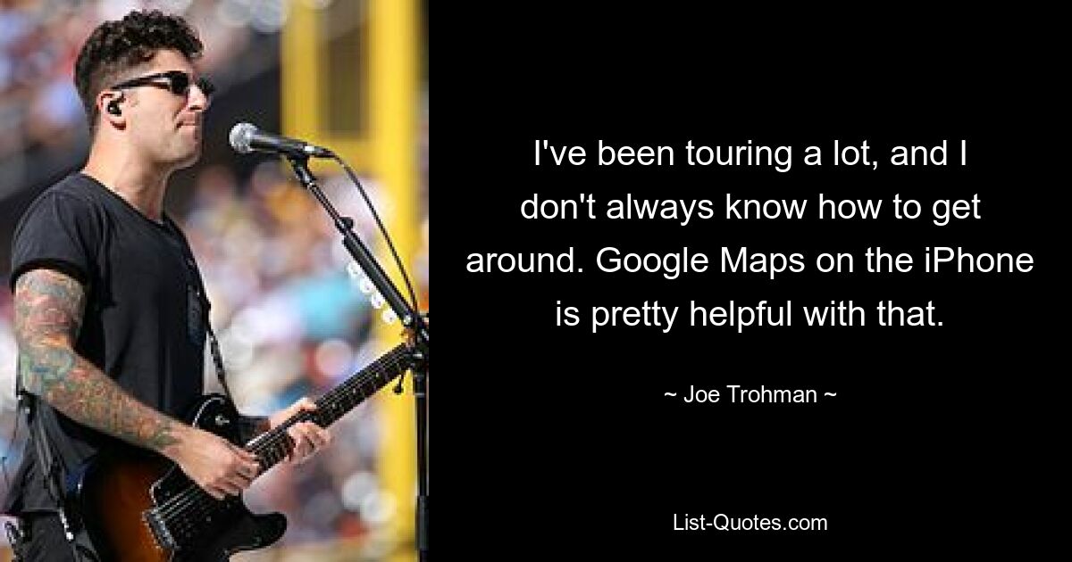 I've been touring a lot, and I don't always know how to get around. Google Maps on the iPhone is pretty helpful with that. — © Joe Trohman