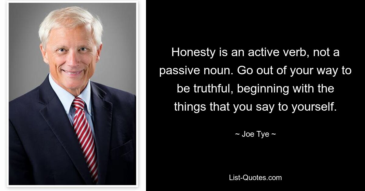 Honesty is an active verb, not a passive noun. Go out of your way to be truthful, beginning with the things that you say to yourself. — © Joe Tye