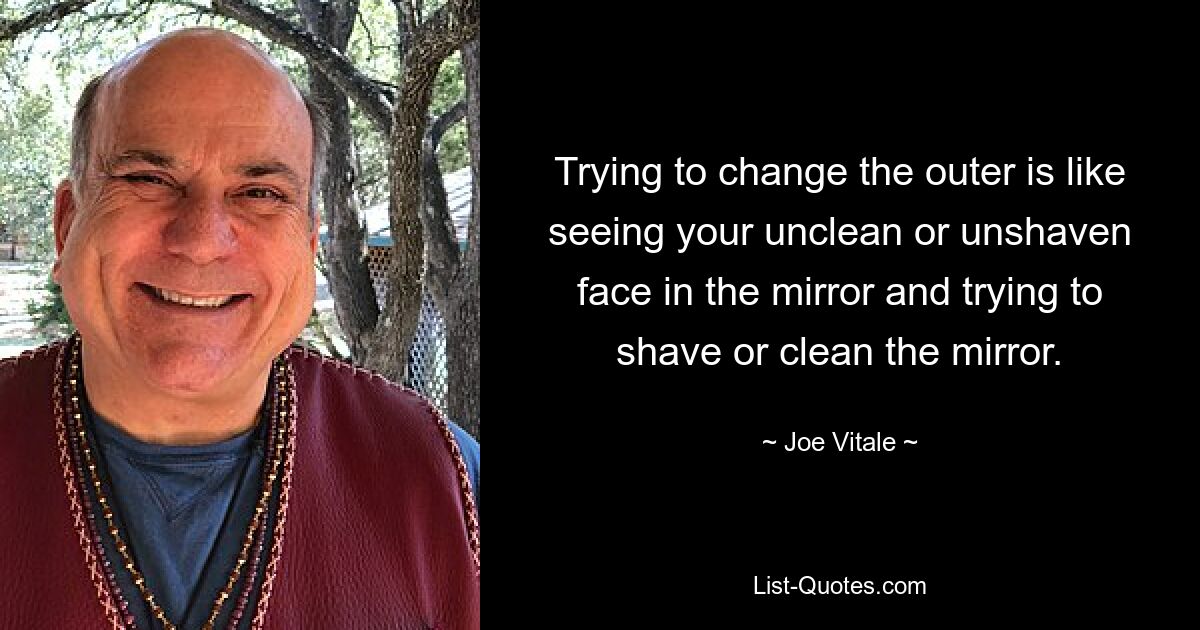 Trying to change the outer is like seeing your unclean or unshaven face in the mirror and trying to shave or clean the mirror. — © Joe Vitale