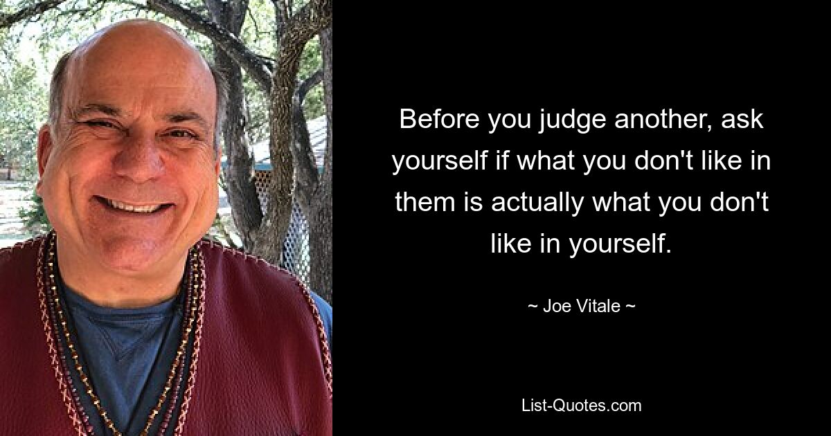 Before you judge another, ask yourself if what you don't like in them is actually what you don't like in yourself. — © Joe Vitale