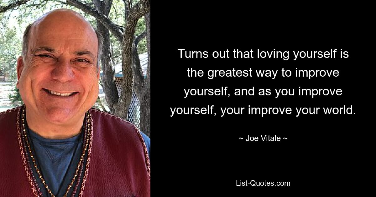 Turns out that loving yourself is the greatest way to improve yourself, and as you improve yourself, your improve your world. — © Joe Vitale