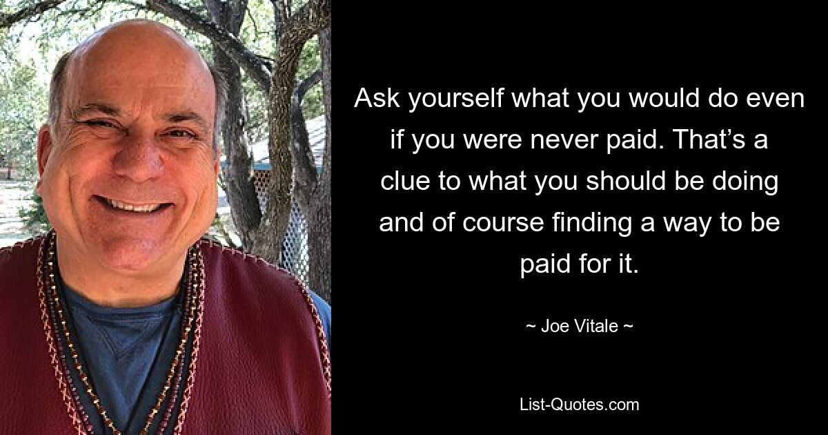 Ask yourself what you would do even if you were never paid. That’s a clue to what you should be doing and of course finding a way to be paid for it. — © Joe Vitale