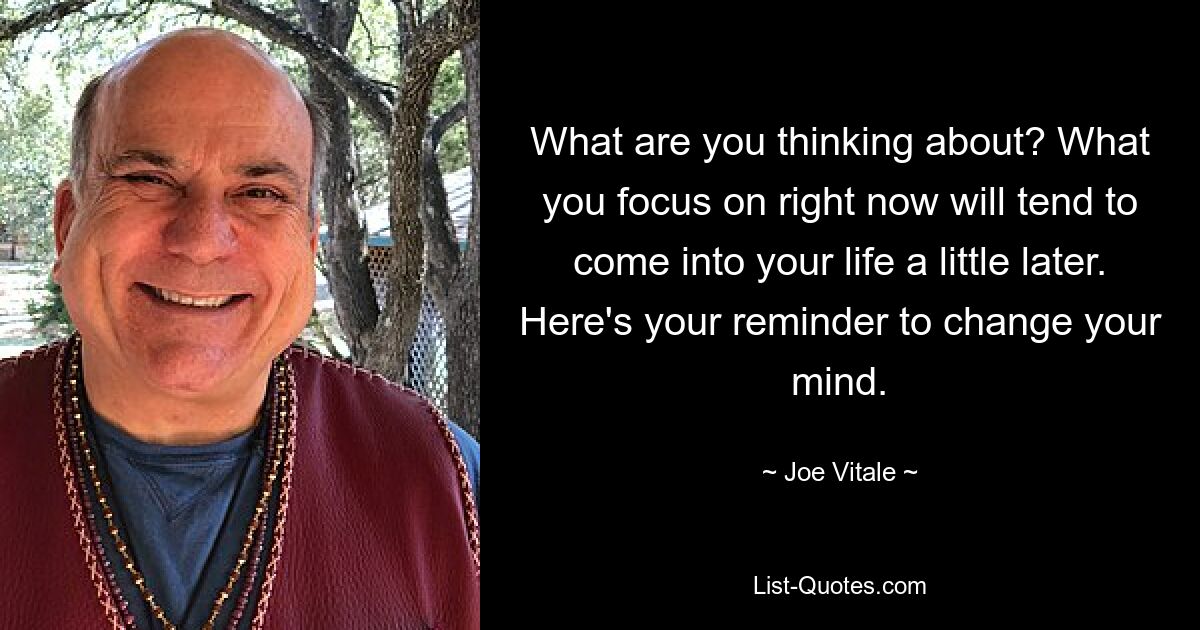 What are you thinking about? What you focus on right now will tend to come into your life a little later. Here's your reminder to change your mind. — © Joe Vitale