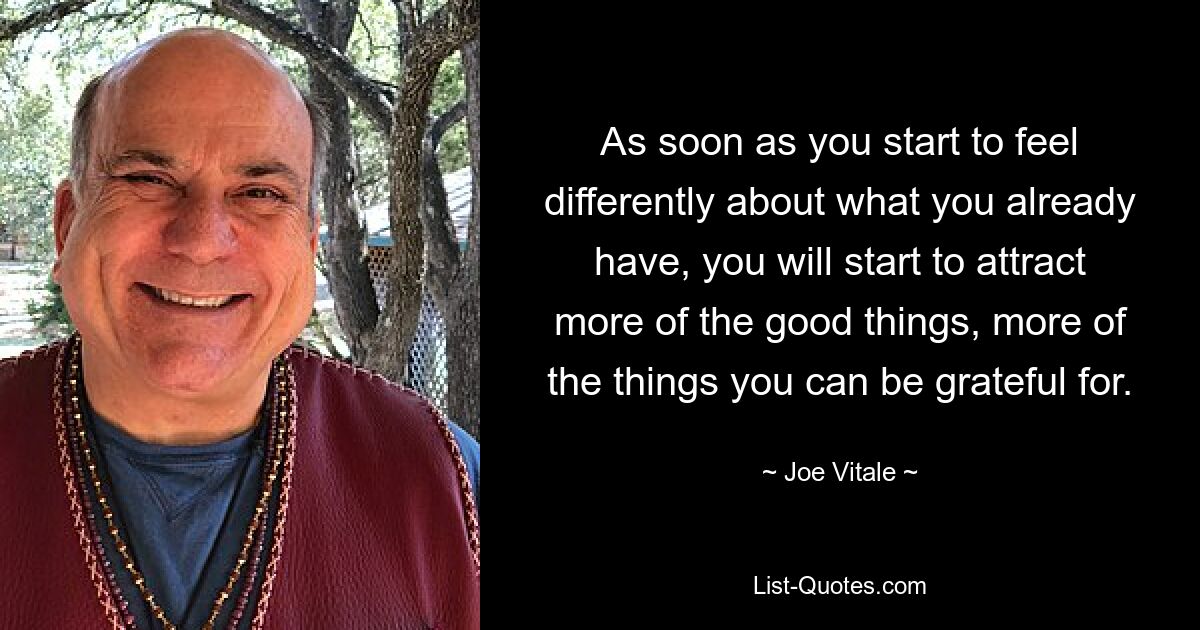 As soon as you start to feel differently about what you already have, you will start to attract more of the good things, more of the things you can be grateful for. — © Joe Vitale