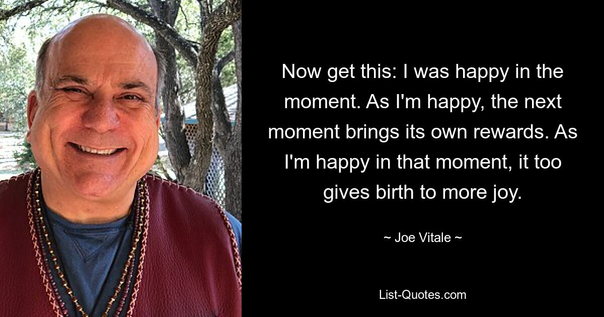 Now get this: I was happy in the moment. As I'm happy, the next moment brings its own rewards. As I'm happy in that moment, it too gives birth to more joy. — © Joe Vitale