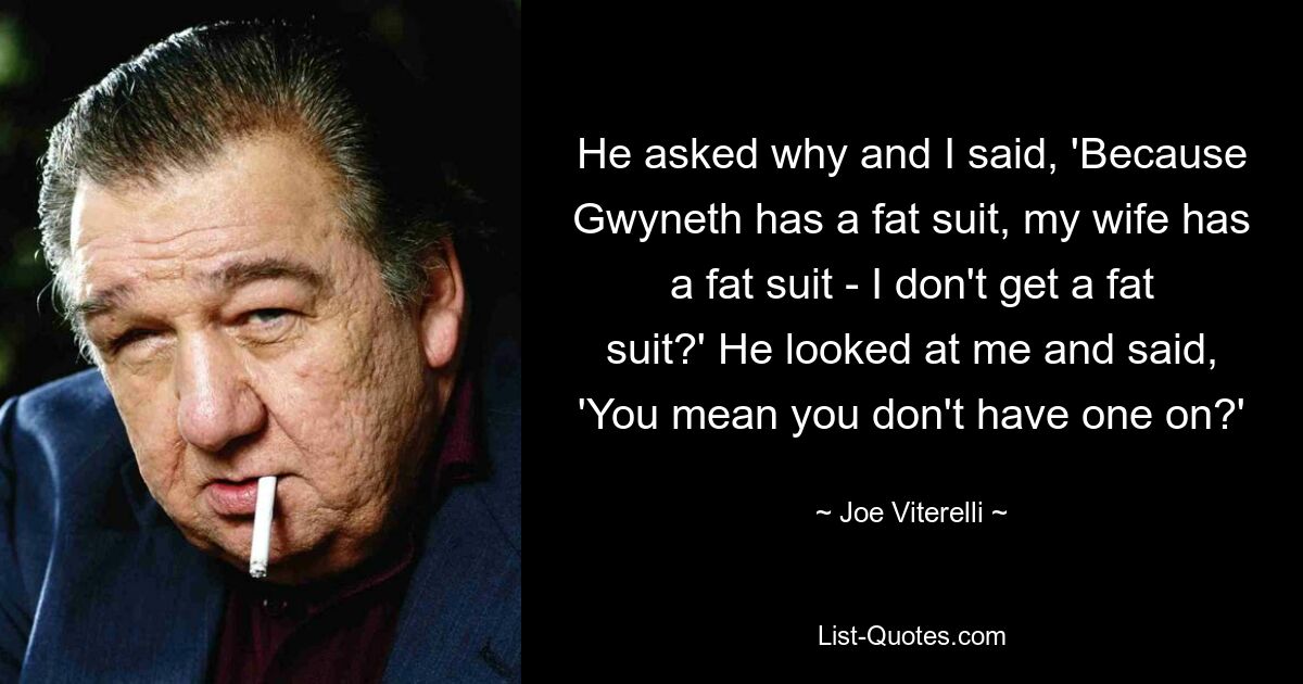 He asked why and I said, 'Because Gwyneth has a fat suit, my wife has a fat suit - I don't get a fat suit?' He looked at me and said, 'You mean you don't have one on?' — © Joe Viterelli