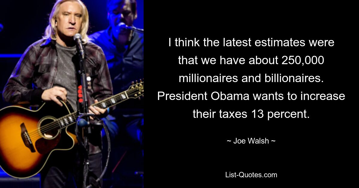 I think the latest estimates were that we have about 250,000 millionaires and billionaires. President Obama wants to increase their taxes 13 percent. — © Joe Walsh