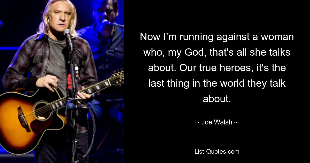 Now I'm running against a woman who, my God, that's all she talks about. Our true heroes, it's the last thing in the world they talk about. — © Joe Walsh