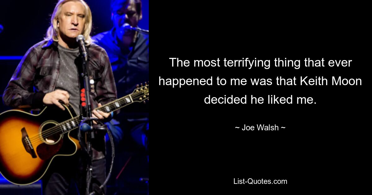 The most terrifying thing that ever happened to me was that Keith Moon decided he liked me. — © Joe Walsh