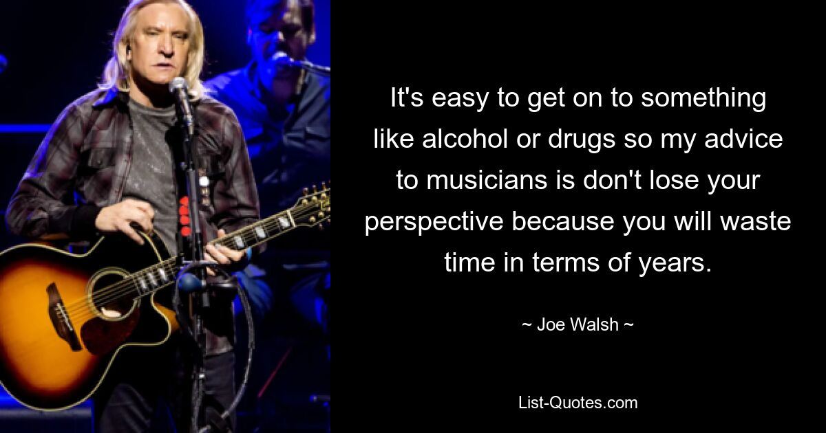 It's easy to get on to something like alcohol or drugs so my advice to musicians is don't lose your perspective because you will waste time in terms of years. — © Joe Walsh