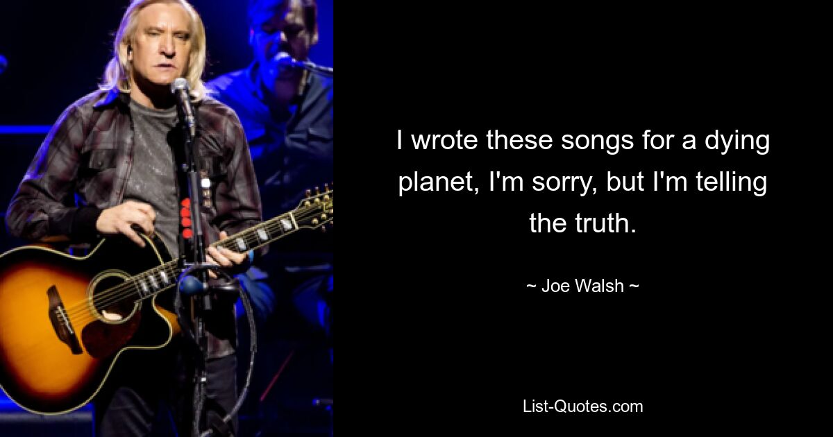 I wrote these songs for a dying planet, I'm sorry, but I'm telling the truth. — © Joe Walsh