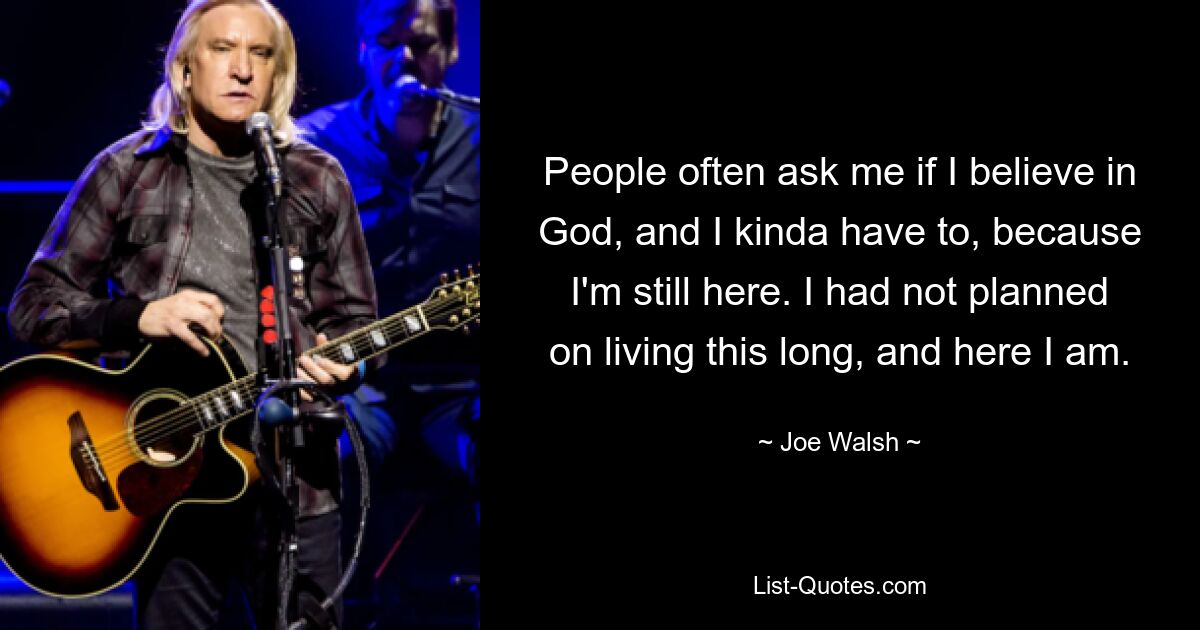 People often ask me if I believe in God, and I kinda have to, because I'm still here. I had not planned on living this long, and here I am. — © Joe Walsh