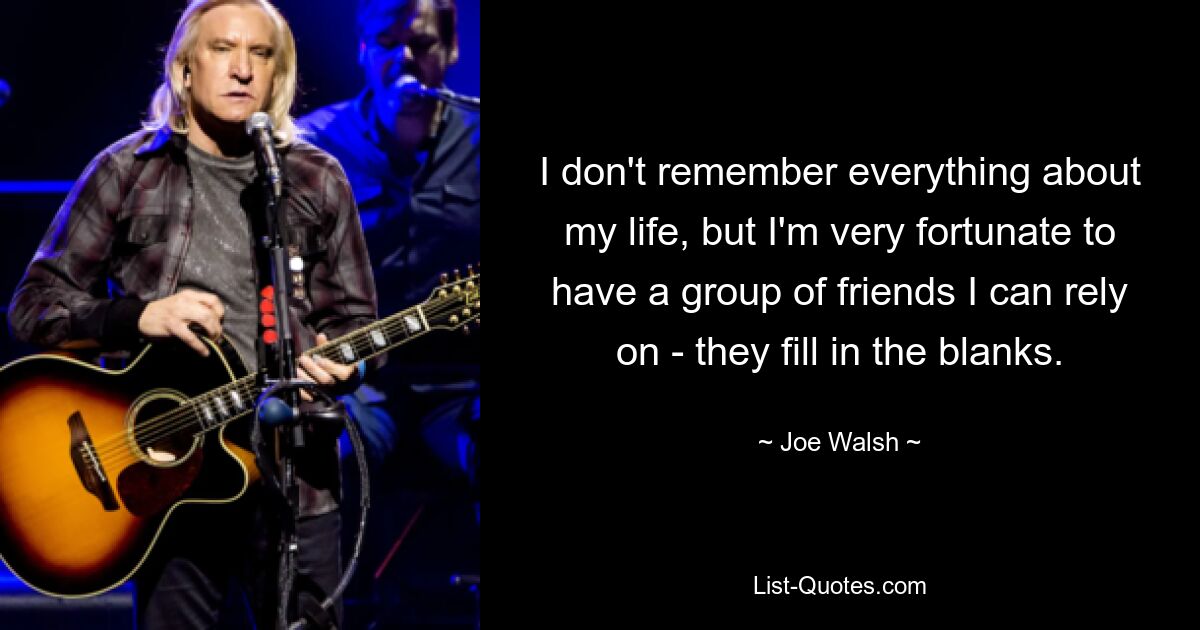 I don't remember everything about my life, but I'm very fortunate to have a group of friends I can rely on - they fill in the blanks. — © Joe Walsh