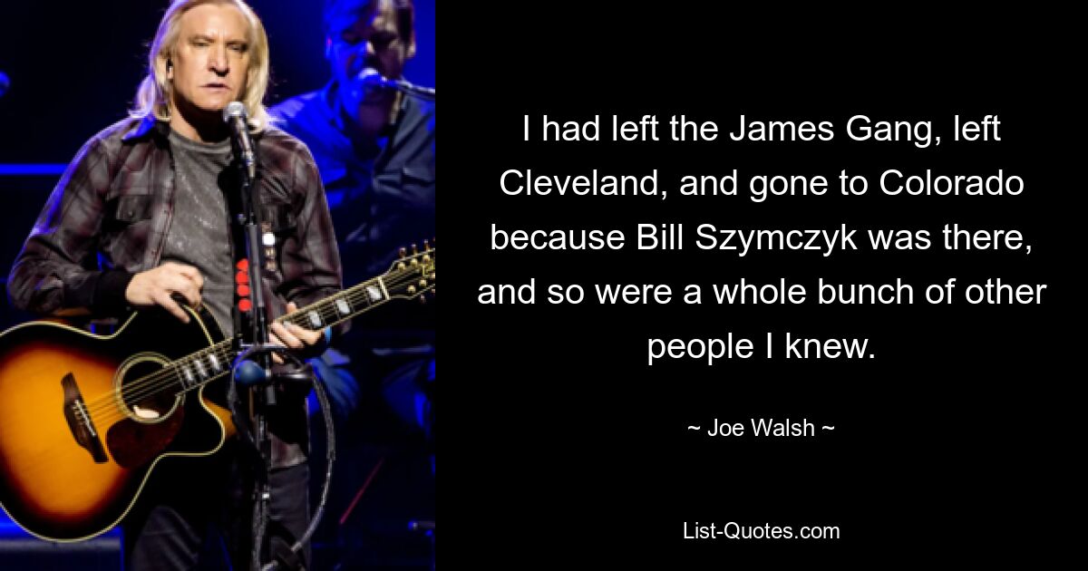 Ich hatte die James Gang verlassen, Cleveland verlassen und war nach Colorado gegangen, weil Bill Szymczyk dort war, und eine ganze Reihe anderer Leute, die ich kannte, auch. — © Joe Walsh 