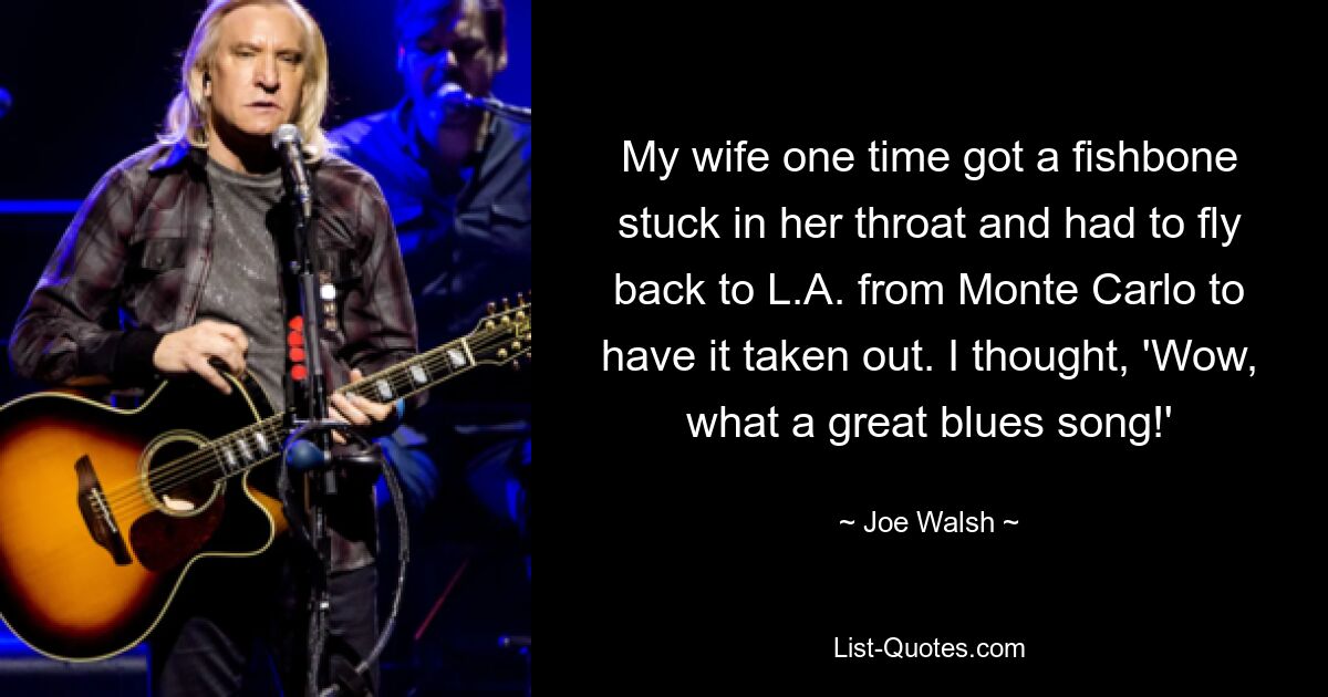 My wife one time got a fishbone stuck in her throat and had to fly back to L.A. from Monte Carlo to have it taken out. I thought, 'Wow, what a great blues song!' — © Joe Walsh