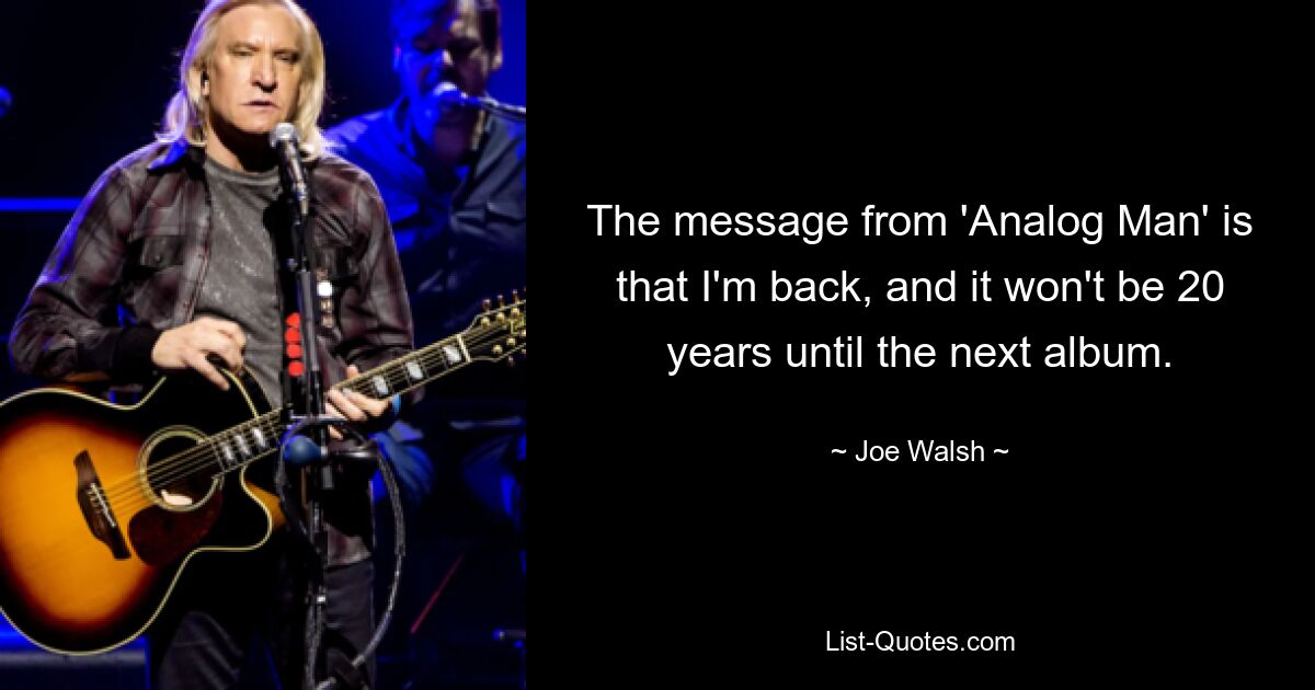 The message from 'Analog Man' is that I'm back, and it won't be 20 years until the next album. — © Joe Walsh