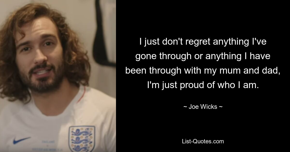 I just don't regret anything I've gone through or anything I have been through with my mum and dad, I'm just proud of who I am. — © Joe Wicks