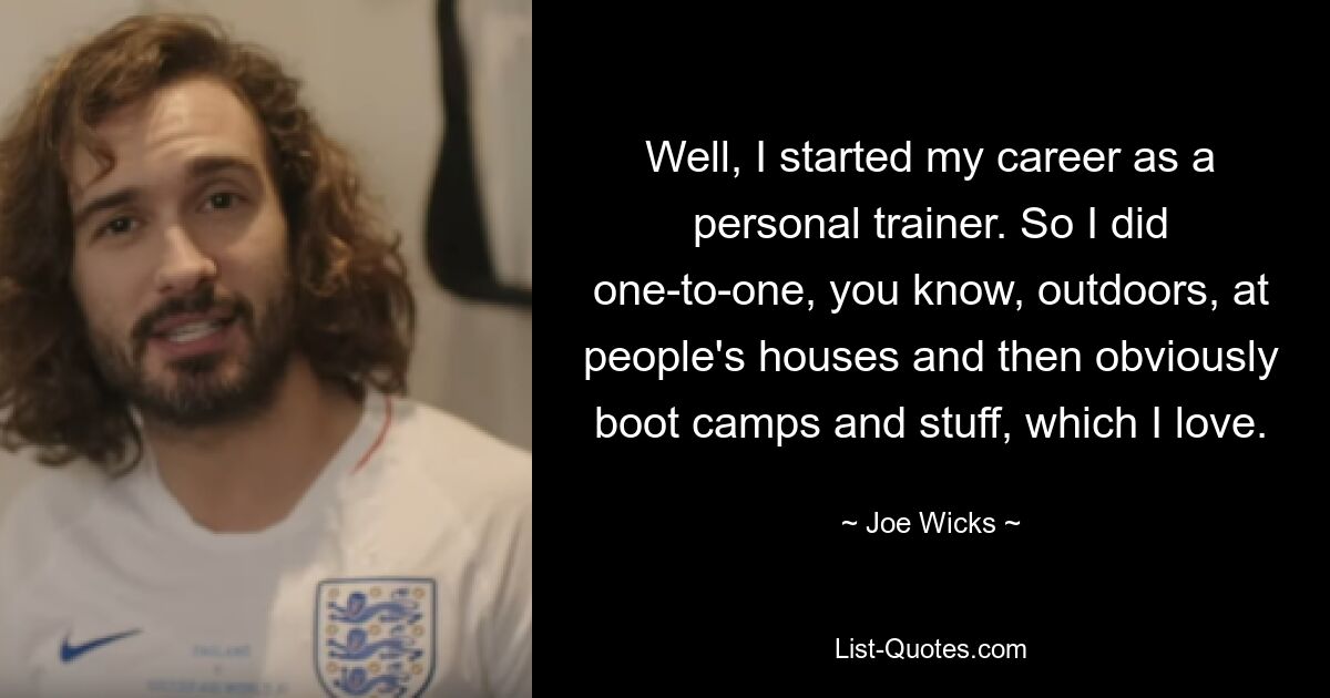 Well, I started my career as a personal trainer. So I did one-to-one, you know, outdoors, at people's houses and then obviously boot camps and stuff, which I love. — © Joe Wicks