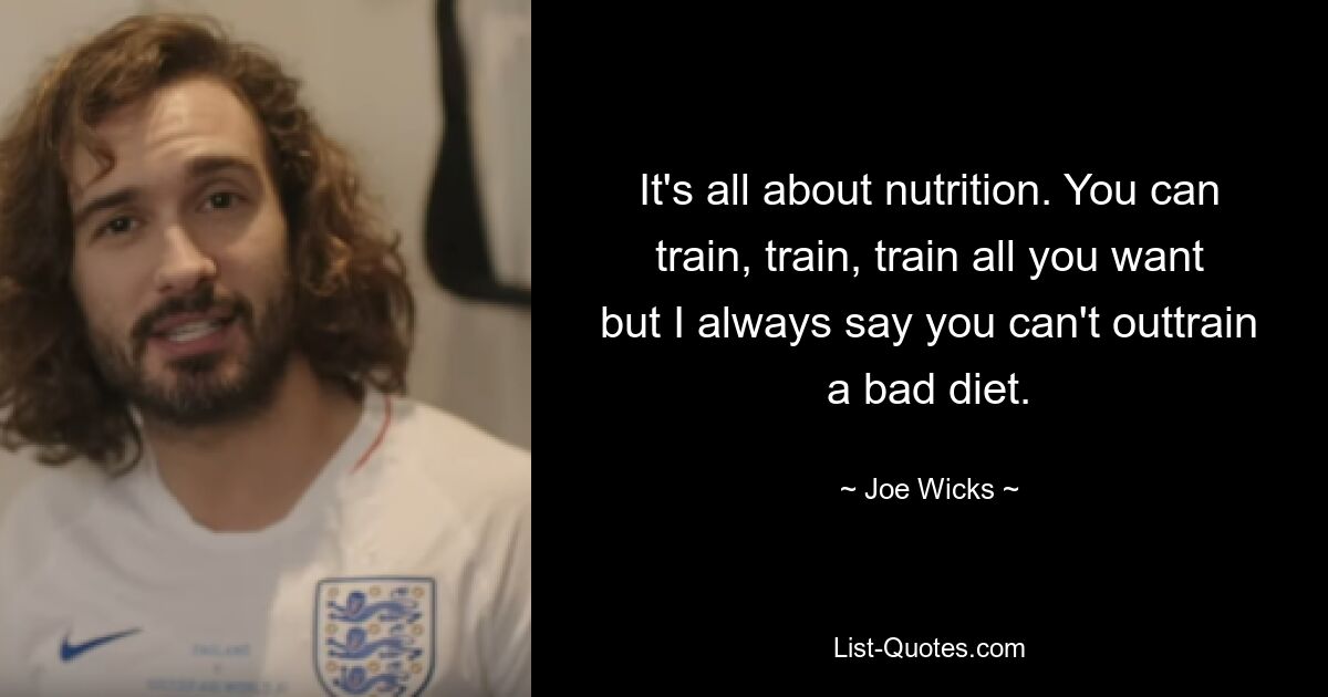 It's all about nutrition. You can train, train, train all you want but I always say you can't outtrain a bad diet. — © Joe Wicks