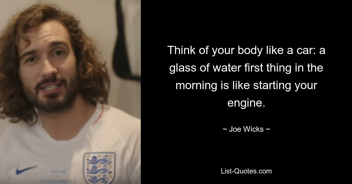 Think of your body like a car: a glass of water first thing in the morning is like starting your engine. — © Joe Wicks