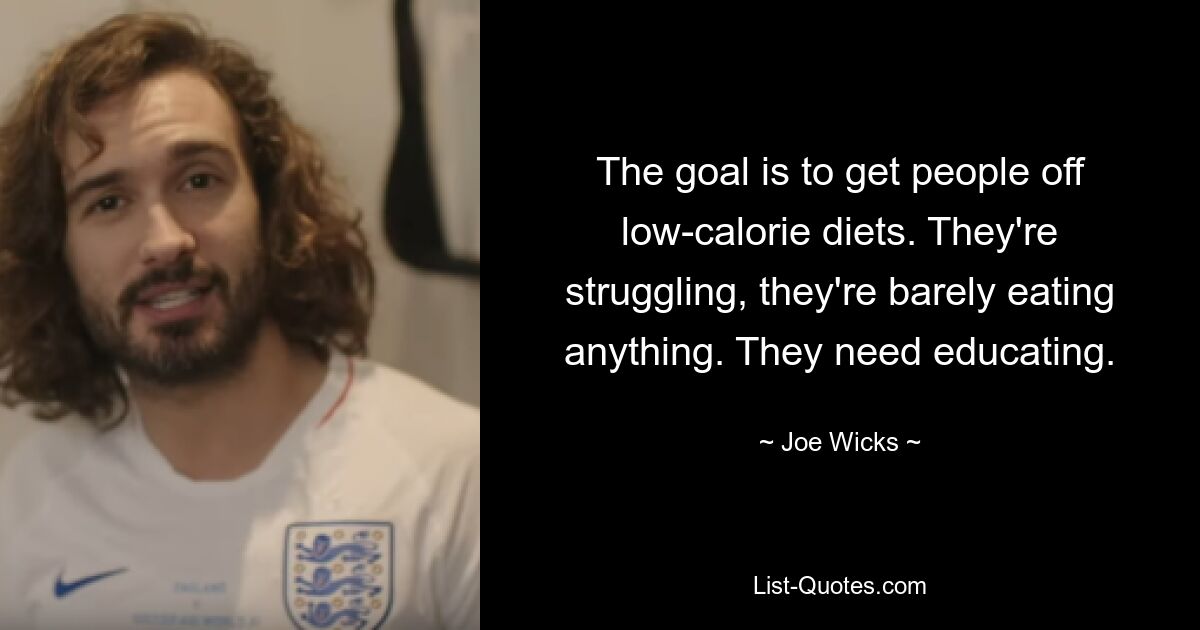 The goal is to get people off low-calorie diets. They're struggling, they're barely eating anything. They need educating. — © Joe Wicks