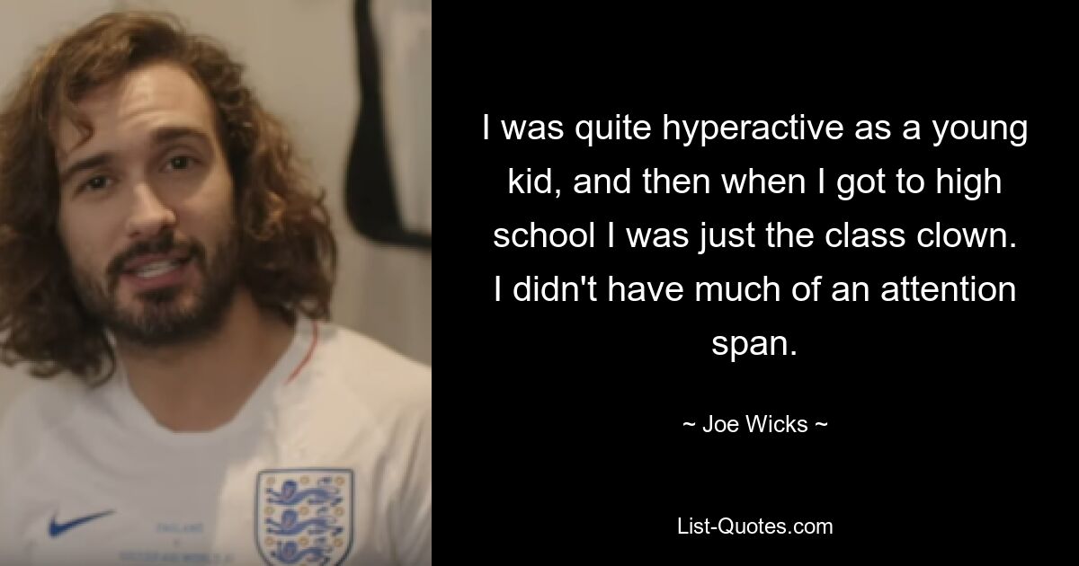 I was quite hyperactive as a young kid, and then when I got to high school I was just the class clown. I didn't have much of an attention span. — © Joe Wicks