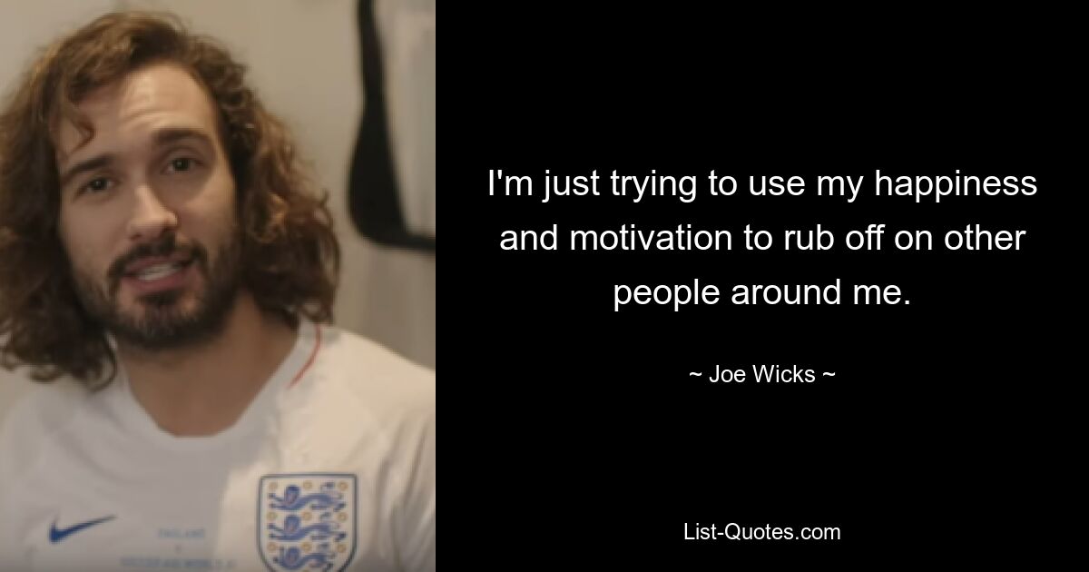 I'm just trying to use my happiness and motivation to rub off on other people around me. — © Joe Wicks