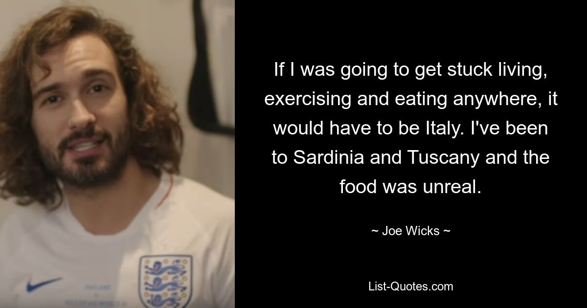 If I was going to get stuck living, exercising and eating anywhere, it would have to be Italy. I've been to Sardinia and Tuscany and the food was unreal. — © Joe Wicks